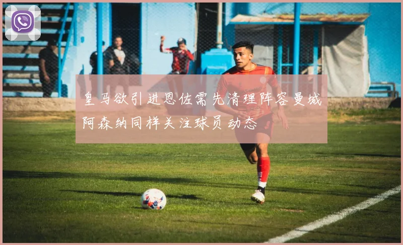 皇马欲引进恩佐需先清理阵容曼城阿森纳同样关注球员动态