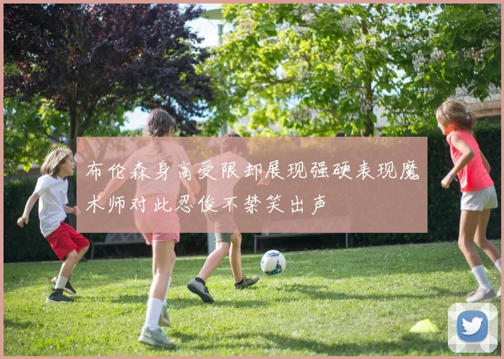 布伦森身高受限却展现强硬表现魔术师对此忍俊不禁笑出声