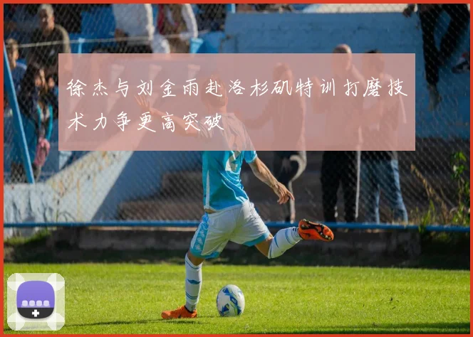 徐杰与刘金雨赴洛杉矶特训打磨技术力争更高突破