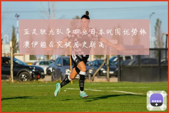 亚足联九队争四分日本巩固优势韩澳伊能否突破历史新高