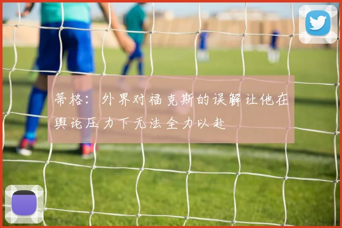 蒂格：外界对福克斯的误解让他在舆论压力下无法全力以赴