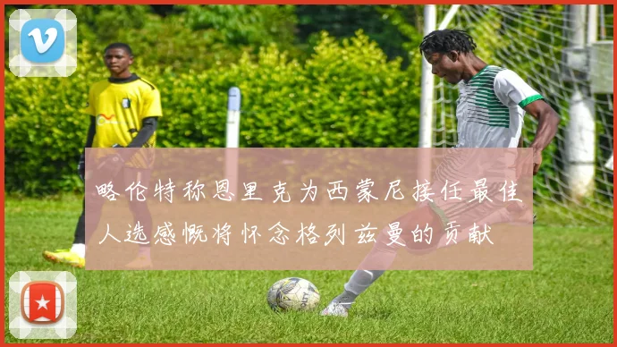 略伦特称恩里克为西蒙尼接任最佳人选感慨将怀念格列兹曼的贡献