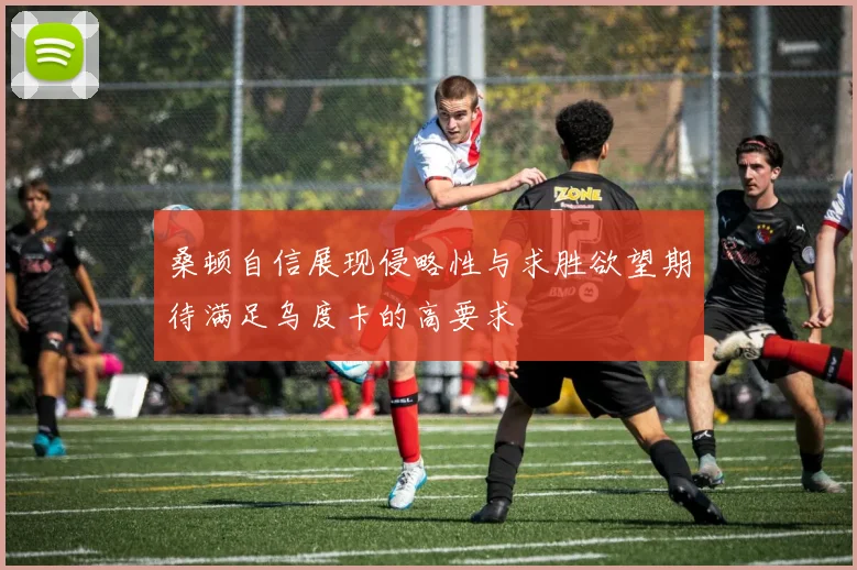 桑顿自信展现侵略性与求胜欲望期待满足乌度卡的高要求