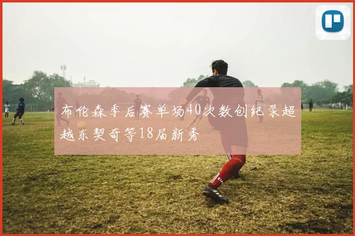布伦森季后赛单场40次数创纪录超越东契奇等18届新秀