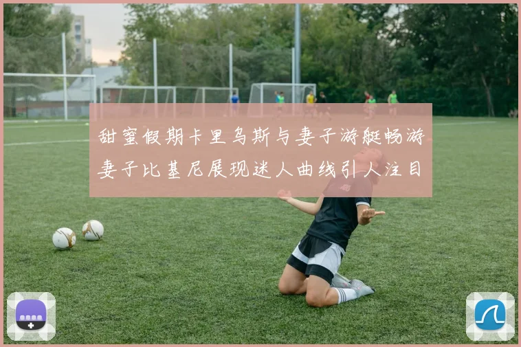 甜蜜假期卡里乌斯与妻子游艇畅游妻子比基尼展现迷人曲线引人注目