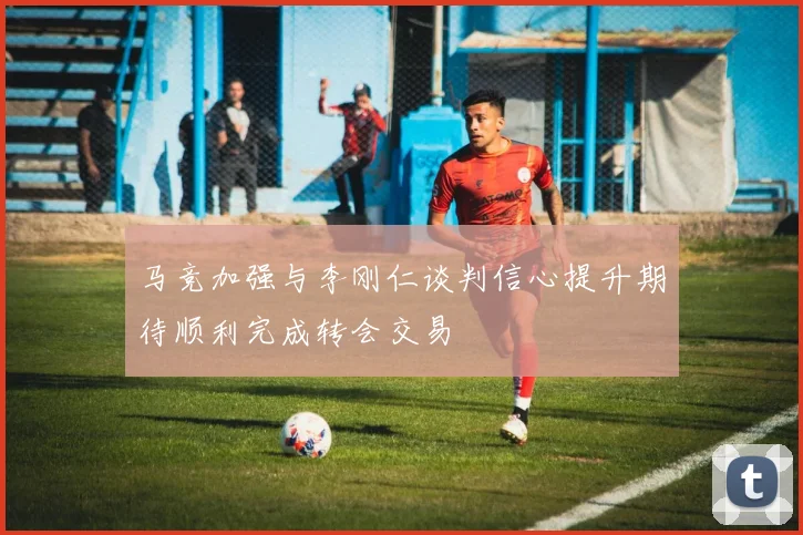 马竞加强与李刚仁谈判信心提升期待顺利完成转会交易