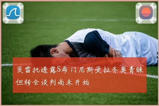 莫雷托透露S希门尼斯受拉齐奥青睐但转会谈判尚未开始