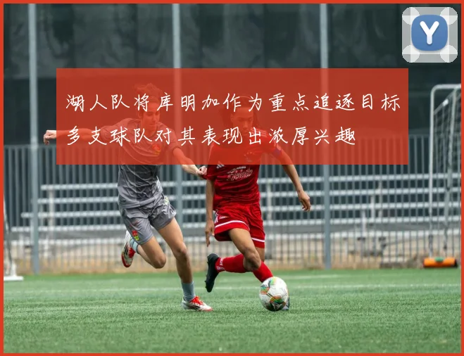 湖人队将库明加作为重点追逐目标多支球队对其表现出浓厚兴趣