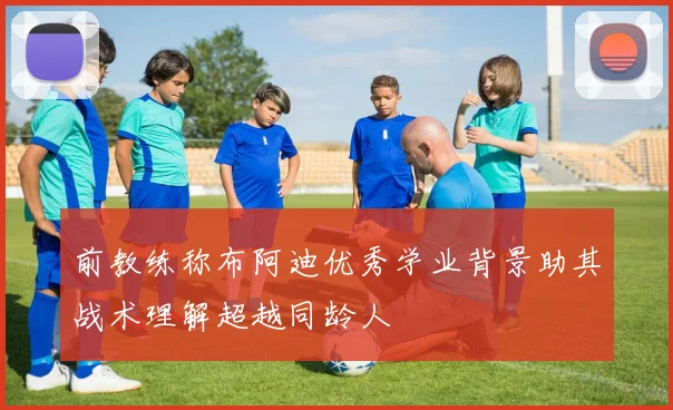 前教练称布阿迪优秀学业背景助其战术理解超越同龄人