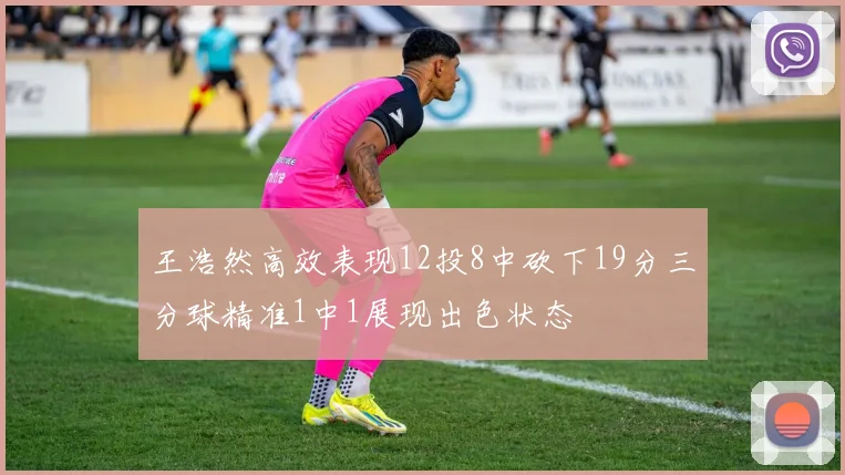 王浩然高效表现12投8中砍下19分三分球精准1中1展现出色状态