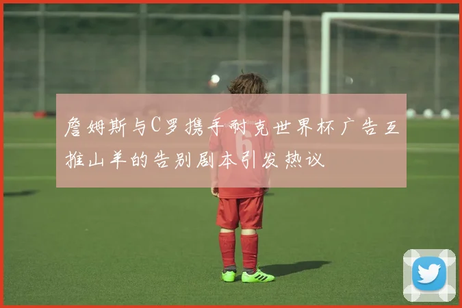 詹姆斯与C罗携手耐克世界杯广告互推山羊的告别剧本引发热议
