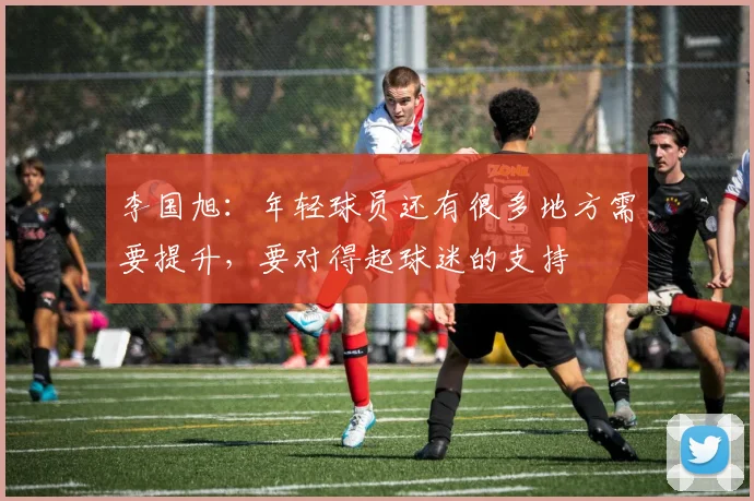 李国旭：年轻球员还有很多地方需要提升，要对得起球迷的支持